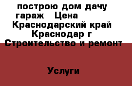 построю дом,дачу ,гараж › Цена ­ 1 000 - Краснодарский край, Краснодар г. Строительство и ремонт » Услуги   